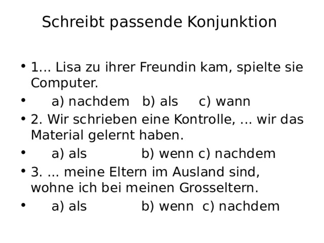 Schreibt passende Konjunktion   1... Lisa zu ihrer Freundin kam, spielte sie Computer.  a) nachdem b) als c) wann 2. Wir schrieben eine Kontrolle, ... wir das Material gelernt haben.  a) als b) wenn c) nachdem 3. ... meine Eltern im Ausland sind, wohne ich bei meinen Grosseltern.  a) als b) wenn c) nachdem 