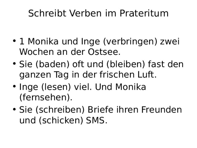 Schreibt Verben im Prateritum   1 Monika und Inge (verbringen) zwei Wochen an der Ostsee. Sie (baden) oft und (bleiben) fast den ganzen Tag in der frischen Luft. Inge (lesen) viel. Und Monika (fernsehen). Sie (schreiben) Briefe ihren Freunden und (schicken) SMS. 