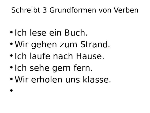 Schreibt 3 Grundformen von Verben   Ich lese ein Buch. Wir gehen zum Strand. Ich laufe nach Hause. Ich sehe gern fern. Wir erholen uns klasse.   