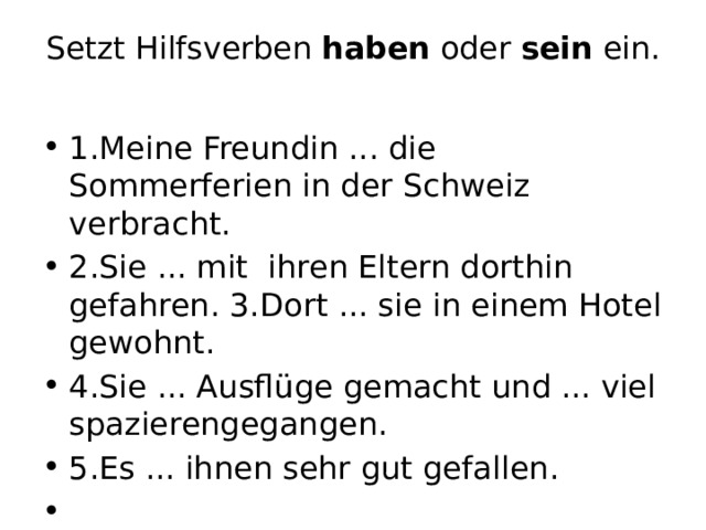 Setzt Hilfsverben haben oder sein ein.   1.Meine Freundin ... die Sommerferien in der Schweiz verbracht. 2.Sie ... mit ihren Eltern dorthin gefahren. 3.Dort ... sie in einem Hotel gewohnt. 4.Sie ... Ausflüge gemacht und ... viel spazierengegangen. 5.Es ... ihnen sehr gut gefallen.   