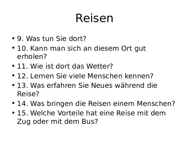Reisen 9. Was tun Sie dort? 10. Kann man sich an diesem Ort gut erholen? 11. Wie ist dort das Wetter? 12. Lernen Sie viele Menschen kennen? 13. Was erfahren Sie Neues während die Reise? 14. Was bringen die Reisen einem Menschen? 15. Welche Vorteile hat eine Reise mit dem Zug oder mit dem Bus? 