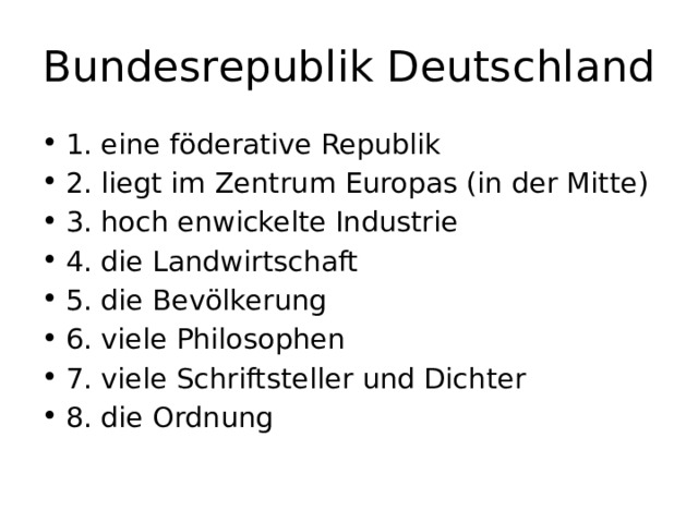 Bundesrepublik Deutschland 1. eine föderative Republik 2. liegt im Zentrum Europas (in der Mitte) 3. hoch enwickelte Industrie 4. die Landwirtschaft 5. die Bevölkerung 6. viele Philosophen 7. viele Schriftsteller und Dichter 8. die Ordnung 