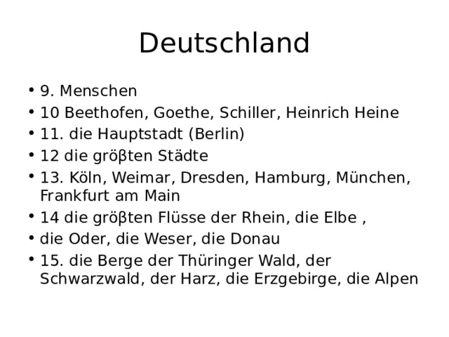 Deutschland 9. Menschen 10 Beethofen, Goethe, Schiller, Heinrich Heine 11. die Hauptstadt (Berlin) 12 die gröβten Städte 13. Köln, Weimar, Dresden, Hamburg, München, Frankfurt am Main 14 die gröβten Flüsse der Rhein, die Elbe , die Oder, die Weser, die Donau 15. die Berge der Thüringer Wald, der Schwarzwald, der Harz, die Erzgebirge, die Alpen 