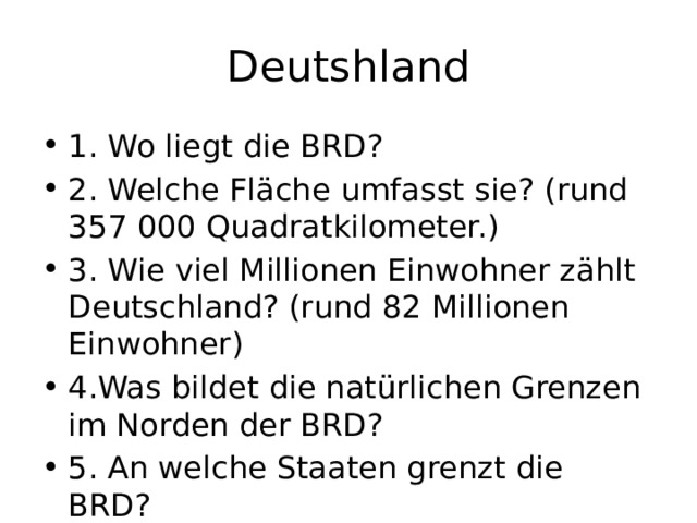 Deutshland 1. Wo liegt die BRD? 2. Welche Fläche umfasst sie? (rund 357 000 Quadratkilometer.) 3. Wie viel Millionen Einwohner zählt Deutschland? (rund 82 Millionen Einwohner) 4.Was bildet die natürlichen Grenzen im Norden der BRD? 5. An welche Staaten grenzt die BRD? 