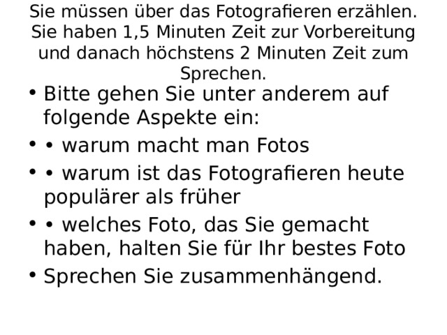 Sie müssen über das Fotografieren erzählen. Sie haben 1,5 Minuten Zeit zur Vorbereitung und danach höchstens 2 Minuten Zeit zum Sprechen. Bitte gehen Sie unter anderem auf folgende Aspekte ein: • warum macht man Fotos • warum ist das Fotografieren heute populärer als früher • welches Foto, das Sie gemacht haben, halten Sie für Ihr bestes Foto Sprechen Sie zusammenhängend. 