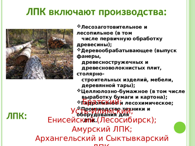 Лесозаготовительное и лесопильное (в том  числе первичную обработку древесины); Деревообрабатывающее (выпуск фанеры,  древесностружечных и  древесноволокнистых плит, столярно-  строительных изделий, мебели,  деревянной тары); Целлюлозно-бумажное (в том числе  выработку бумаги и картона); Гидролизное и лесохимическое; Производство техники и оборудования для  ЛПК. Братский; Усть-Илимский; Енисейский (Лесосибирск); Амурский ЛПК; Архангельский и Сыктывкарский ЛПК. 