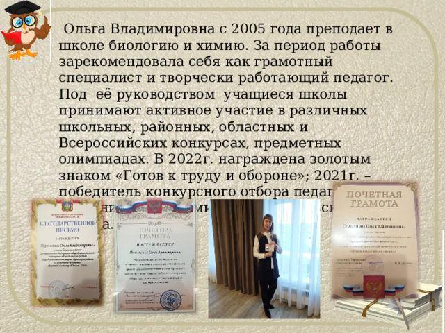  Ольга Владимировна с 2005 года преподает в школе биологию и химию. За период работы зарекомендовала себя как грамотный специалист и творчески работающий педагог. Под её руководством учащиеся школы принимают активное участие в различных школьных, районных, областных и Всероссийских конкурсах, предметных олимпиадах. В 2022г. награждена золотым знаком «Готов к труду и обороне»; 2021г. – победитель конкурсного отбора педагогических работников на премию Главы Орловского района. 