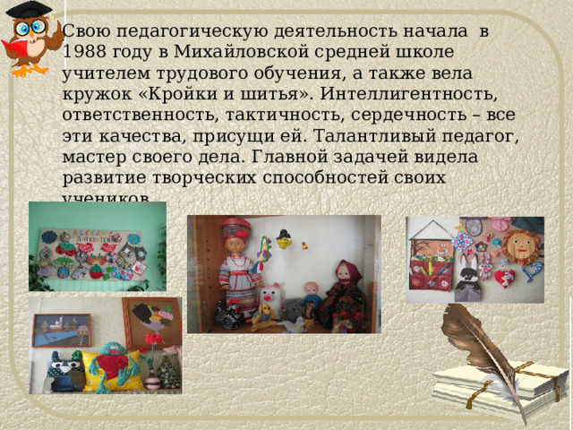Свою педагогическую деятельность начала в 1988 году в Михайловской средней школе учителем трудового обучения, а также вела кружок «Кройки и шитья». Интеллигентность, ответственность, тактичность, сердечность – все эти качества, присущи ей. Талантливый педагог, мастер своего дела. Главной задачей видела развитие творческих способностей своих учеников. 