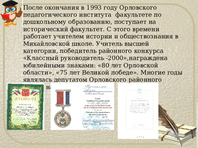 После окончания в 1993 году Орловского педагогического института факультете по дошкольному образованию, поступает на исторический факультет. С этого времени работает учителем истории и обществознания в Михайловской школе. Учитель высшей категории, победитель районного конкурса «Классный руководитель -2000»,награждена юбилейными знаками: «80 лет Орловской области», «75 лет Великой победе». Многие годы являлась депутатом Орловского районного совета народных депутатов. 