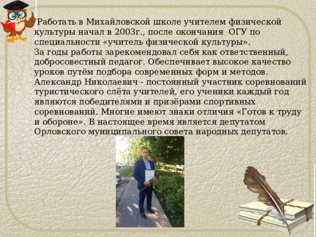  Работать в Михайловской школе учителем физической культуры начал в 2003г., после окончания ОГУ по специальности «учитель физической культуры».  За годы работы зарекомендовал себя как ответственный, добросовестный педагог. Обеспечивает высокое качество уроков путём подбора современных форм и методов. Александр Николаевич - постоянный участник соревнований туристического слёта учителей, его ученики каждый год являются победителями и призёрами спортивных соревнований. Многие имеют знаки отличия «Готов к труду и обороне». В настоящее время является депутатом Орловского муниципального совета народных депутатов. 