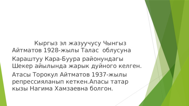  Кыргыз эл жазуучусу Чынгыз Айтматов 1928-жылы Талас облусуна Караштуу Кара-Буура районундагы Шекер айылында жарык дуйного келген. Атасы Торокул Айтматов 1937-жылы репрессияланып кеткен.Апасы татар кызы Нагима Хамзаевна болгон. 