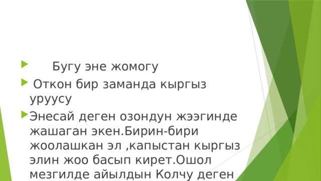  Бугу эне жомогу  Откон бир заманда кыргыз уруусу Энесай деген озондун жээгинде жашаган экен.Бирин-бири жоолашкан эл ,капыстан кыргыз элин жоо басып кирет.Ошол мезгилде айылдын Колчу деген баатыры каза болот.Кыргыздарды уруу тукуму менен жок кылабыз деп ,малын тоноп,уй-жайын кулун сапырып кетет. Ошол убакта эки кичинекей чурпо булдуркон тергени, тоого чыгып кетишкен. Ал экоо келсе айылды буруксуган тутун каптап,мал-мулкун тоноп кеткен. Байкуш эки чурпо алардын артынан чуркап барып.душмандын колуна тушушот. 