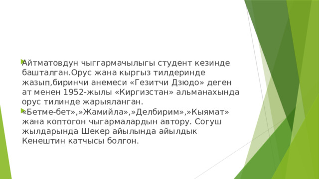 Айтматовдун чыггармачылыгы студент кезинде башталган.Орус жана кыргыз тилдеринде жазып,биринчи анемеси «Гезитчи Дзюдо» деген ат менен 1952-жылы «Киргизстан» альманахында орус тилинде жарыяланган. «Бетме-бет»,»Жамийла»,»Делбирим»,»Кыямат» жана коптогон чыгармалардын автору. Согуш жылдарында Шекер айылында айылдык Кенештин катчысы болгон. 