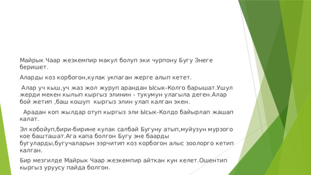 Майрык Чаар жезкемпир макул болуп эки чурпону Бугу Энеге беришет. Аларды коз корбогон,кулак укпаган жерге алып кетет.  Алар уч кыш,уч жаз жол журуп арандан Ысык-Колго барышат.Ушул жерди мекен кылып кыргыз элинин - тукумун улагыла деген.Алар бой жетип ,баш кошуп кыргыз элин улап калган экен.  Арадан коп жылдар отуп кыргыз эли Ысык-Колдо байырлап жашап калат. Эл кобойуп,бири-бирине кулак салбай Бугуну атып,муйузун мурзого кое башташат.Ага капа болгон Бугу эне баарды бугуларды,бугучаларын ээрчитип коз корбогон алыс зоолорго кетип калган. Бир мезгилде Майрык Чаар жезкемпир айткан кун келет.Ошентип кыргыз уруусу пайда болгон. 