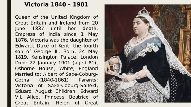 Victoria 1840 – 1901  Queen of the United Kingdom of Great Britain and Ireland from 20 June 1837 until her death. Empress of India since 1 May 1876. Victoria was the daughter of Edward, Duke of Kent, the fourth son of George III. Born: 24 May 1819, Kensington Palace, London Died: 22 January 1901 (aged 81), Osborne House, White, England Married to: Albert of Saxe-Coburg-Gotha (1840-1861) Parents: Victoria of Saxe-Coburg-Salfeld, Eduard August Children: Edward VII, Alice, Princess Beatrice of Great Britain, Helen of Great Britain Height: 152 cm  
