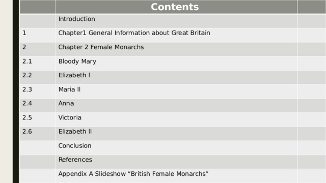                           Contents Introduction 1 Chapter1 General Information about Great Britain 2 Chapter 2 Female Monarchs 2.1 Bloody Mary 2.2 2.3 Elizabeth l 2.4 Maria ll 2.5 Anna 2.6 Victoria Elizabeth ll Conclusion References Appendix A Slideshow “British Female Monarchs”  