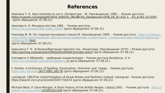 References Амелина Т. А. Хрестоматия по англ. Литературе – М. Просвещение, 1985. – Режим доступа:  https://rusneb.ru/catalog/003919_000030_ORLNB-RU_Орловская+ОПБ_EK_81.432.1-   83_А+61-157295/  (дата обращения: 07.06.21)     Амосова А. Н. Монархи Англии 1981. – Режим доступа:  https://vk.com/wall-56611080_70284 (дата обращения: 07.06.21)     Рожкова Ф. М. По странам изучаемого языка М. Просвещение 1989. – Режим доступа: https ://11 klasov . com /14603- polnyj - komplekt - dlja - izuchenija - anglijskogo - s - plastinkami - i - materialom - dlja - chtenija - rogova - gv - rozhkova - fm . html   (дата обращения: 07.06.21)     Химулина Т. Н.. В Великобритании принято так. Ленинград. Просвещение 1975г.– Режим доступа:  http://genling.ru/books/item/f00/s00/z0000035/index.shtml (дата обращения: 07.06.21)     Елизавета II Wikipedia – свободная энциклопедия – Режим доступа Burlakova. V. V.  https :// ru . wikipedia . org / wiki /Елизавета_ II (дата обращения: 07.06.21)     F. Kimber. A Dictionary of Spelling, Punctuation, Grammar and Usage. – Режим доступа:  https :// vk . com / wall -36775085_66778 (дата обращения: 07.06.21)     Leningrad. 1963The United Kingdom of Great Britain and Northern Ireland. Leningrad – Режим доступа: https://search.rsl.ru/ru/record/01007716234 (дата обращения: 07.06.21)     Michael West, P. Dave Morgan. A Short History of the British People. Leipzig 2001. – Режим доступа: https :// search . rsl . ru / ru / record /01000351349 (дата обращения: 07.06.21)     