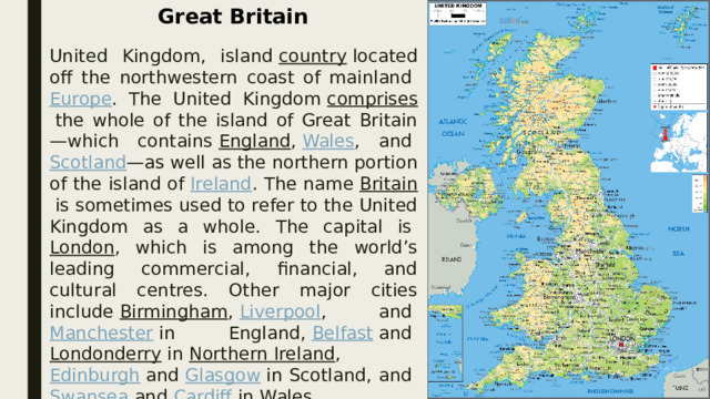Great Britain United Kingdom, island  country  located off the northwestern coast of mainland  Europe . The United Kingdom  comprises  the whole of the island of Great Britain—which contains  England ,  Wales , and  Scotland —as well as the northern portion of the island of  Ireland . The name  Britain  is sometimes used to refer to the United Kingdom as a whole. The capital is  London , which is among the world’s leading commercial, financial, and cultural centres. Other major cities include  Birmingham ,  Liverpool , and  Manchester  in England,  Belfast  and  Londonderry  in  Northern Ireland ,  Edinburgh  and  Glasgow  in Scotland, and  Swansea  and  Cardiff  in Wales  