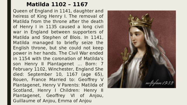 Matilda 1102 – 1167 Queen of England in 1141, daughter and heiress of King Henry I. The removal of Matilda from the throne after the death of Henry I in 1135 caused a long civil war in England between supporters of Matilda and Stephen of Blois. In 1141, Matilda managed to briefly seize the English throne, but she could not keep power in her hands. The Civil War ended in 1154 with the coronation of Matilda's son Henry II Plantagenet ... Born: 7 February 1102, Winchester, England She died: September 10, 1167 (age 65), Rouen, France Married to: Geoffrey V Plantagenet, Henry V Parents: Matilda of Scotland, Henry I Children: Henry II Plantagenet, Geoffrey VI of Anjou, Guillaume of Anjou, Emma of Anjou 