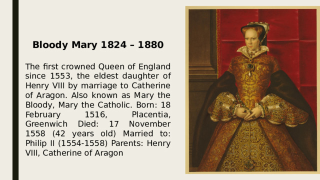   Bloody Mary 1824 – 1880  The first crowned Queen of England since 1553, the eldest daughter of Henry VIII by marriage to Catherine of Aragon. Also known as Mary the Bloody, Mary the Catholic. Born: 18 February 1516, Placentia, Greenwich Died: 17 November 1558 (42 years old) Married to: Philip II (1554-1558) Parents: Henry VIII, Catherine of Aragon 