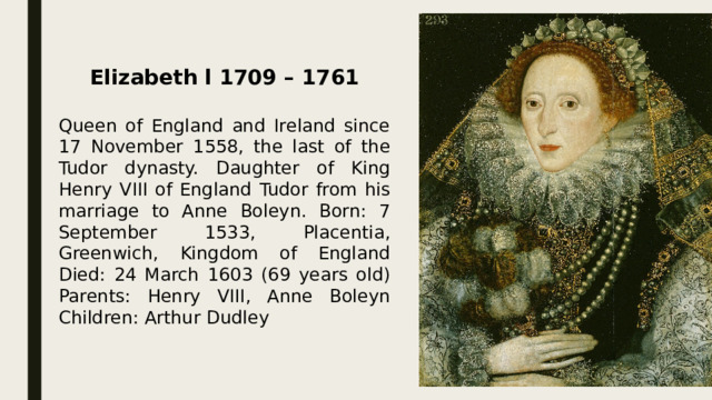   Elizabeth l 1709 – 1761  Queen of England and Ireland since 17 November 1558, the last of the Tudor dynasty. Daughter of King Henry VIII of England Tudor from his marriage to Anne Boleyn. Born: 7 September 1533, Placentia, Greenwich, Kingdom of England Died: 24 March 1603 (69 years old) Parents: Henry VIII, Anne Boleyn Children: Arthur Dudley  