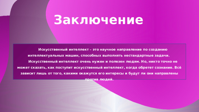 Заключение Искусственный интеллект – это научное направление по созданию интеллектуальных машин, способных выполнять нестандартные задачи. Искусственный интеллект очень нужен и полезен людям. Но, никто точно не может сказать, как поступит искусственный интеллект, когда обретет сознание. Всё зависит лишь от того, какими окажутся его интересы и будут ли они направлены против людей.  