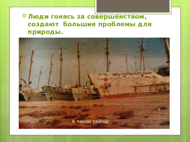 Люди гонясь за совершенством, создают большие проблемы для природы. А такое сейчас . Таким Аральское море было раньше… 