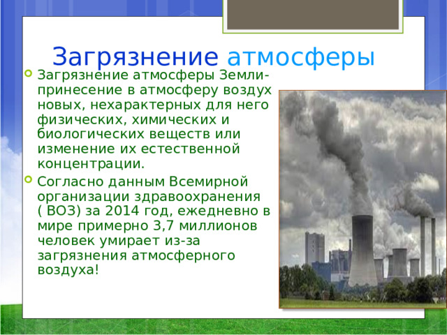 Загрязнение  атмосферы Загрязнение атмосферы Земли- принесение в атмосферу воздух новых, нехарактерных для него физических, химических и биологических веществ или изменение их естественной концентрации. Согласно данным Всемирной организации здравоохранения ( ВОЗ) за 2014 год, ежедневно в мире примерно 3,7 миллионов человек умирает из-за загрязнения атмосферного воздуха!  