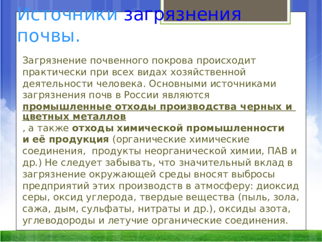 Источники  загрязнения  почвы. Загрязнение почвенного покрова происходит практически при всех видах хозяйственной деятельности человека. Основными источниками загрязнения почв в России являются  промышленные отходы производства черных и цветных металлов , а также  отходы химической промышленности и её продукция  (органические химические соединения,  продукты неорганической химии, ПАВ и др.) Не следует забывать, что значительный вклад в загрязнение окружающей среды вносят выбросы предприятий этих производств в атмосферу: диоксид серы, оксид углерода, твердые вещества (пыль, зола, сажа, дым, сульфаты, нитраты и др.), оксиды азота, углеводороды и летучие органические соединения.  