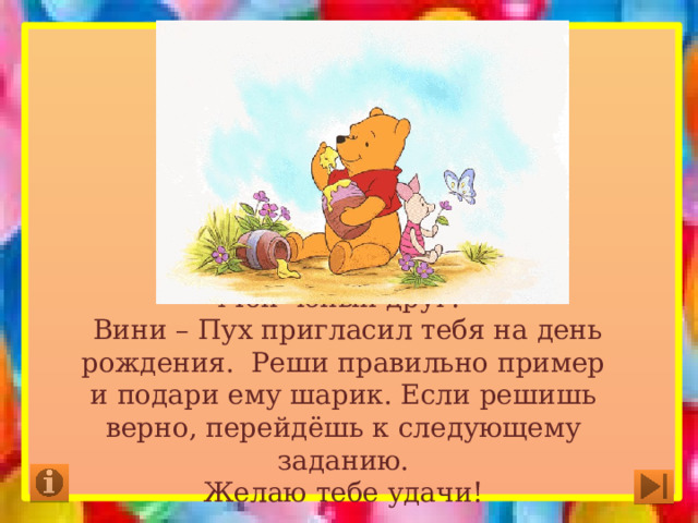 Мой юный друг!  Вини – Пух пригласил тебя на день рождения. Реши правильно пример и подари ему шарик. Если решишь верно, перейдёшь к следующему заданию.  Желаю тебе удачи! 