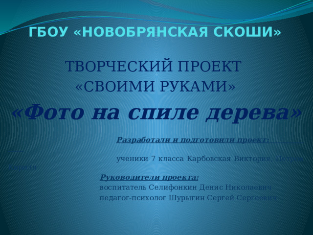 ГБОУ «НОВОБРЯНСКАЯ СКОШИ» ТВОРЧЕСКИЙ ПРОЕКТ «СВОИМИ РУКАМИ» «Фото на спиле дерева»   Разработали и подготовили проект:   ученики 7 класса Карбовская Виктория, Петров Кирилл  Руководители проекта:  воспитатель Селифонкин Денис Николаевич  педагог-психолог Шурыгин Сергей Сергеевич   