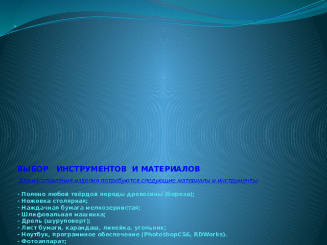                                            ВЫБОР ИНСТРУМЕНТОВ И МАТЕРИАЛОВ       Для изготовления изделия потребуются следующие материалы и инструменты:   - Полено любой твёрдой породы древесины (береза);  - Ножовка столярная;  - Наждачная бумага мелкозернистая;  - Шлифовальная машинка;  - Дрель (шуруповерт);  - Лист бумаги, карандаш, линейка, угольник;  - Ноутбук, программное обеспечение (PhotoshopCS6, RDWorks).  - Фотоаппарат;  - Лазерный станок;          