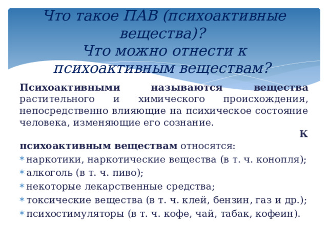 Что такое ПАВ (психоактивные вещества)?  Что можно отнести к психоактивным веществам?   Психоактивными называются вещества растительного и химического происхождения, непосредственно влияющие на психическое состояние человека, изменяющие его сознание.  К  психоактивным веществам относятся: наркотики, наркотические вещества (в т. ч. конопля); алкоголь (в т. ч. пиво); некоторые лекарственные средства; токсические вещества (в т. ч. клей, бензин, газ и др.); психостимуляторы (в т. ч. кофе, чай, табак, кофеин). 