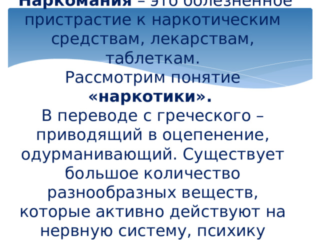               Что такое наркомания?   Наркомания  – это болезненное пристрастие к наркотическим средствам, лекарствам, таблеткам.  Рассмотрим понятие «наркотики».  В переводе с греческого – приводящий в оцепенение, одурманивающий. Существует большое количество разнообразных веществ, которые активно действуют на нервную систему, психику человека.   