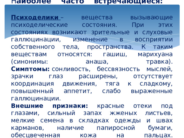             Н аиболее часто встречающиеся:   Психоделики   – вещества вызывающие психоделические состояния. При этих состояниях возникают зрительные и слуховые галлюцинации, изменение в восприятии собственного тела, пространства. К таким веществам относятся: гашиш, марихуана (синонимы: анаша, травка).  Симптомы:  сонливость, бессвязность мыслей, зрачки глаз расширены, отсутствует координация движения, тяга к сладкому, повышенный аппетит, слабо выраженные галлюцинации.  Внешние признаки: красные отеки под глазами, сильный запах жженых листьев, мелкие семена в складках одежды и швах карманов, наличие папиросной бумаги, обесцвеченная кожа на пальцах.   