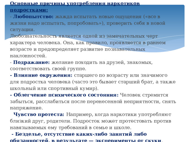 Основные причины употребления наркотиков подростками:  - Любопытство:  жажда испытать новые ощущения («все в жизни надо испытать, попробовать»), проверить себя в новой ситуации.  Любознательность является одной из замечательных черт характера человека. Она, как правило, проявляется в раннем возрасте и предопределяет развитие познавательных наклонностей.  - Подражание:   желание походить на друзей, знакомых, соответствовать своей группе.  - Влияние окружения:  старшего по возрасту или значимого для подростка человека (часто это бывает старший брат, а также школьный или спортивный кумир).  - Облегчение психического состояния:  Человек стремится забыться, расслабиться после перенесенной неприятности, снять напряжение.  -- Чувство протеста:  Например, когда наркотики употребляют близкий друг, родители. Подросток может протестовать против навязываемых ему требований в семье и школе.    - Безделье, отсутствие каких-либо занятий либо обязанностей, в результате — эксперименты от скуки .          