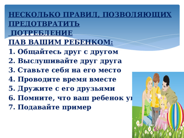 НЕСКОЛЬКО ПРАВИЛ, ПОЗВОЛЯЮЩИХ ПРЕДОТВРАТИТЬ   ПОТРЕБЛЕНИЕ ПАВ ВАШИМ РЕБЕНКОМ:  1. Общайтесь друг с другом  2.  Выслушивайте друг друга  3. Ставьте себя на его место  4. Проводите время вместе  5. Дружите с его друзьями  6. Помните, что ваш ребенок уникален  7. Подавайте пример       