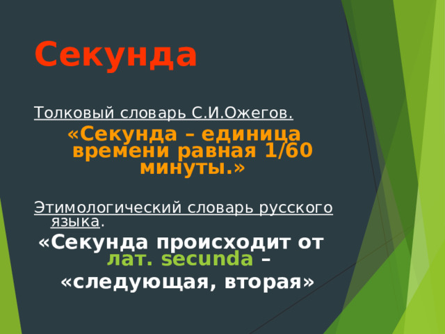 Секунда Толковый словарь С.И.Ожегов. «Секунда – единица времени равная 1/60 минуты.» Этимологический словарь русского языка . «Секунда происходит от лат.   secunda –  «следующая, вторая» 