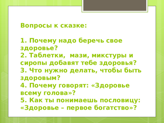 Вопросы к сказке:   1. Почему надо беречь свое здоровье?  2. Таблетки, мази, микстуры и сиропы добавят тебе здоровья?  3. Что нужно делать, чтобы быть здоровым?  4. Почему говорят: «Здоровье всему голова»?  5. Как ты понимаешь пословицу: «Здоровье – первое богатство»? 