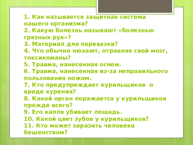 1. Как называется защитная система нашего организма?  2. Какую болезнь называют «болезнью грязных рук»?  3. Материал для перевязки?  4. Что обычно нюхают, отравляя свой мозг, токсикоманы?  5. Травма, нанесенная огнем.  6. Травма, нанесенная из-за неправильного пользования ножом.  7. Кто предупреждает курильщиков о вреде курения?  8. Какой орган поражается у курильщиков прежде всего?  9. Его капля убивает лошадь.  10. Какой цвет зубов у курильщиков?  11. Кто может заразить человека бешенством? 