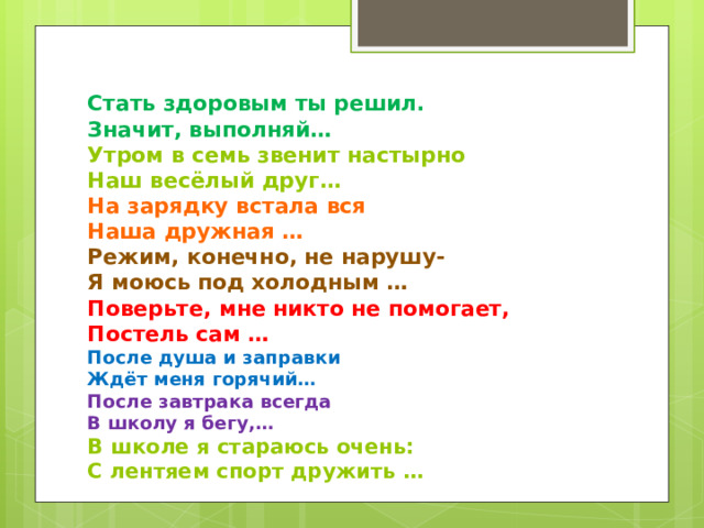    Стать здоровым ты решил.  Значит, выполняй…  Утром в семь звенит настырно  Наш весёлый друг…  На зарядку встала вся  Наша дружная …  Режим, конечно, не нарушу-  Я моюсь под холодным …  Поверьте, мне никто не помогает,  Постель сам …  После душа и заправки  Ждёт меня горячий…  После завтрака всегда  В школу я бегу,…  В школе я стараюсь очень:  С лентяем спорт дружить … 