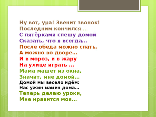 Ну вот, ура! Звенит звонок!  Последним кончился …  С пятёрками спешу домой  Сказать, что я всегда…  После обеда можно спать,  А можно во дворе…  И в мороз, и в жару  На улице играть …  Мама машет из окна,  Значит, мне домой…  Домой мы весело идём:  Нас ужин мамин дома…  Теперь делаю уроки,  Мне нравится моя… 