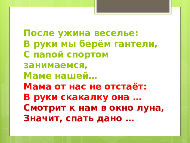 После ужина веселье:  В руки мы берём гантели,  С папой спортом занимаемся,  Маме нашей…  Мама от нас не отстаёт:  В руки скакалку она …  Смотрит к нам в окно луна,  Значит, спать дано … 