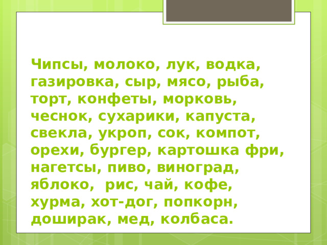Чипсы, молоко, лук, водка, газировка, сыр, мясо, рыба, торт, конфеты, морковь, чеснок, сухарики, капуста, свекла, укроп, сок, компот, орехи, бургер, картошка фри, нагетсы, пиво, виноград, яблоко, рис, чай, кофе, хурма, хот-дог, попкорн, доширак, мед, колбаса. 