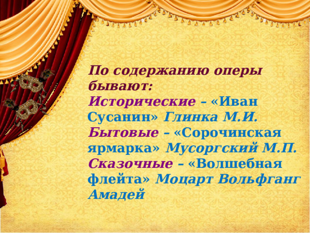 По содержанию оперы бывают: Исторические – «Иван Сусанин» Глинка М.И. Бытовые – «Сорочинская ярмарка» Мусоргский М.П. Сказочные – «Волшебная флейта» Моцарт Вольфганг Амадей 