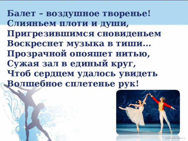 Балет – воздушное творенье!  Слияньем плоти и души,  Пригрезившимся сновиденьем  Воскреснет музыка в тиши...  Прозрачной опояшет нитью,  Сужая зал в единый круг,  Чтоб сердцем удалось увидеть  Волшебное сплетенье рук! 