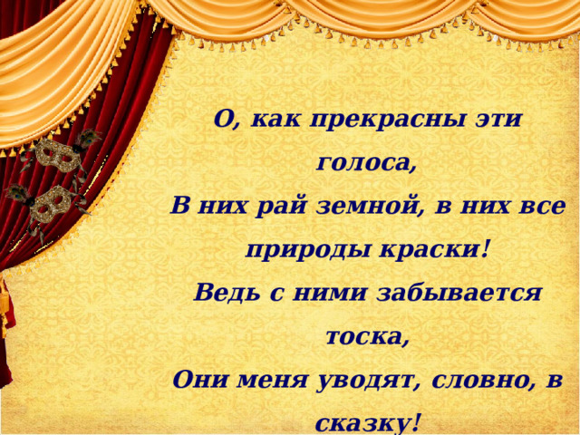 О, как прекрасны эти голоса, В них рай земной, в них все природы краски! Ведь с ними забывается тоска, Они меня уводят, словно, в сказку!  