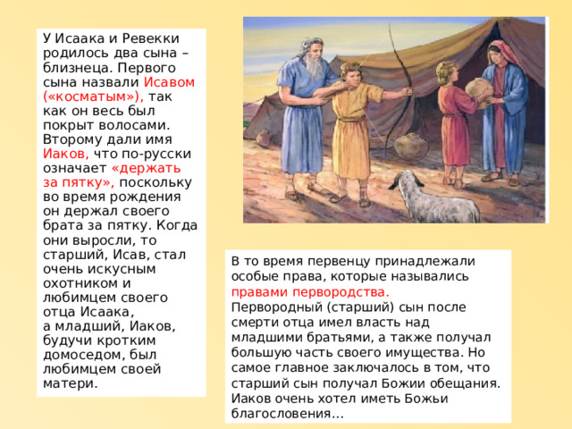 У Исаака и Ревекки родилось два сына – близнеца. Первого сына назвали Исавом («косматым»), так как он весь был покрыт волосами. Второму дали имя Иаков, что по-русски означает «держать за пятку», поскольку во время рождения он держал своего брата за пятку. Когда они выросли, то старший, Исав, стал очень искусным охотником и любимцем своего отца Исаака,  а младший, Иаков, будучи кротким домоседом, был любимцем своей матери. В то время первенцу принадлежали особые права, которые назывались правами первородства. Первородный (старший) сын после смерти отца имел власть над младшими братьями, а также получал большую часть своего имущества. Но самое главное заключалось в том, что старший сын получал Божии обещания. Иаков очень хотел иметь Божьи благословения… 