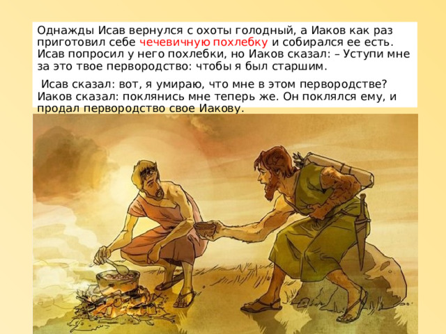 Однажды Исав вернулся с охоты голодный, а Иаков как раз приготовил себе чечевичную похлебку и собирался ее есть. Исав попросил у него похлебки, но Иаков сказал: – Уступи мне за это твое первородство: чтобы я был старшим.  Исав сказал: вот, я умираю, что мне в этом первородстве? Иаков сказал: поклянись мне теперь же. Он поклялся ему, и продал первородство свое Иакову. 