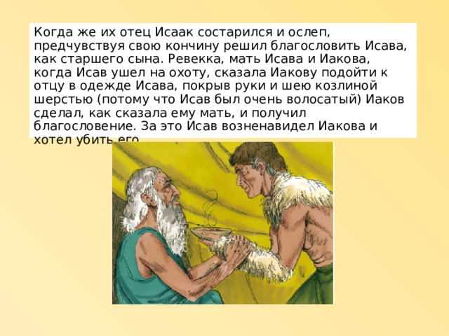 Когда же их отец Исаак состарился и ослеп, предчувствуя свою кончину решил благословить Исава, как старшего сына. Ревекка, мать Исава и Иакова, когда Исав ушел на охоту, сказала Иакову подойти к отцу в одежде Исава, покрыв руки и шею козлиной шерстью (потому что Исав был очень волосатый) Иаков сделал, как сказала ему мать, и получил благословение. За это Исав возненавидел Иакова и хотел убить его. 
